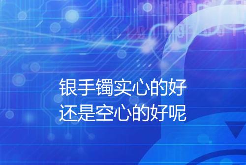 银手镯实心的好还是空心的好呢
