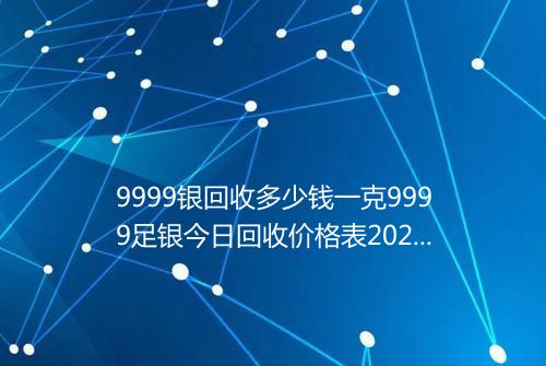 9999银回收多少钱一克9999足银今日回收价格表2025年
