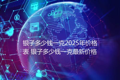 银子多少钱一克2025年价格表 银子多少钱一克最新价格