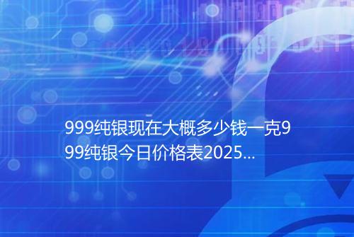 999纯银现在大概多少钱一克999纯银今日价格表2025年