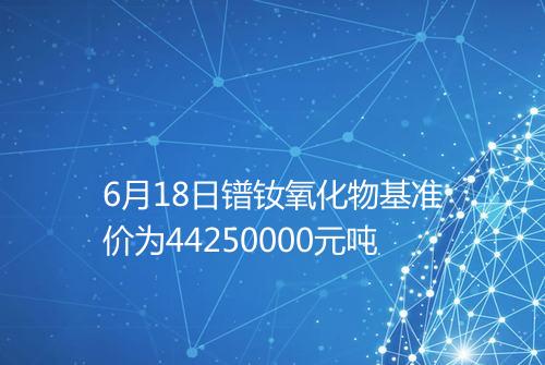 6月18日镨钕氧化物基准价为44250000元吨