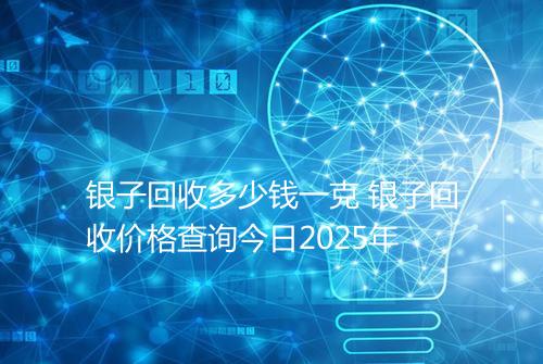 银子回收多少钱一克 银子回收价格查询今日2025年