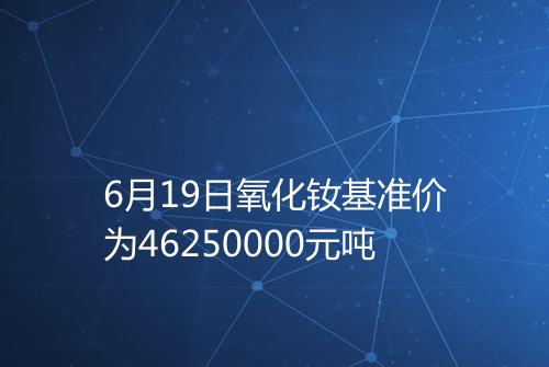 6月19日氧化钕基准价为46250000元吨