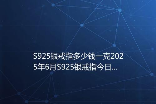 S925银戒指多少钱一克2025年6月S925银戒指今日价格表