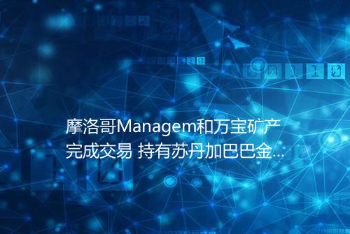 摩洛哥Managem和万宝矿产完成交易 持有苏丹加巴巴金矿65的股份