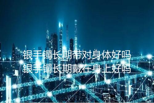 银手镯长期带对身体好吗银手镯长期戴在身上好吗