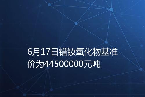 6月17日镨钕氧化物基准价为44500000元吨