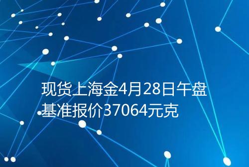 现货上海金4月28日午盘基准报价37064元克