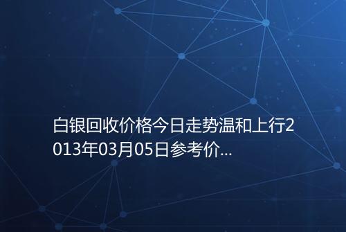 白银回收价格今日走势温和上行2013年03月05日参考价格