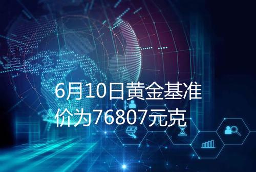 6月10日黄金基准价为76807元克