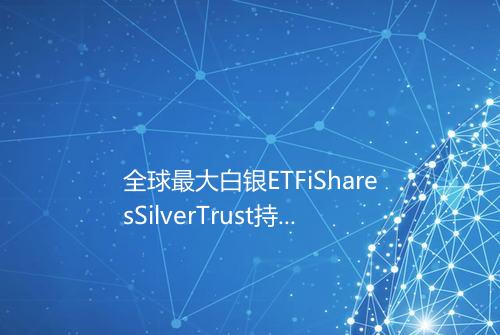 全球最大白银ETFiSharesSilverTrust持仓量1110265吨