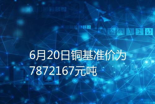6月20日铜基准价为7872167元吨