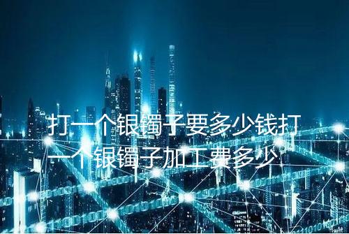 打一个银镯子要多少钱打一个银镯子加工费多少