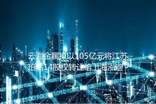 云海金属拟以105亿元将江苏珀然14股权转让给上海泓迪