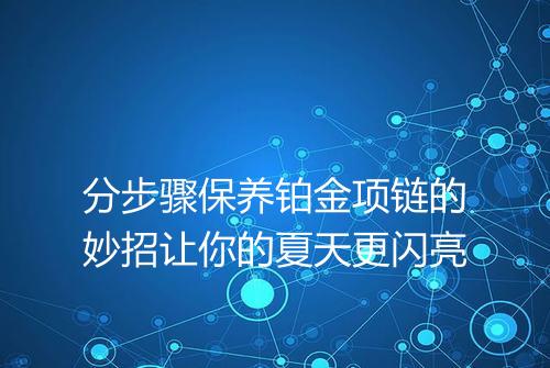 分步骤保养铂金项链的妙招让你的夏天更闪亮