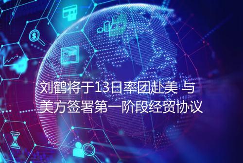 刘鹤将于13日率团赴美 与美方签署第一阶段经贸协议