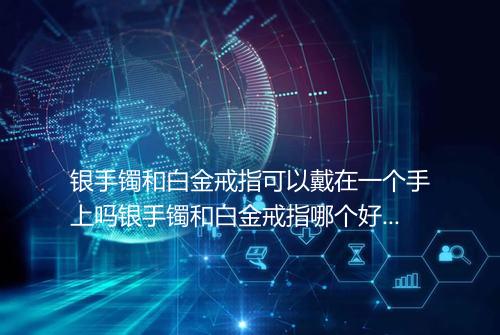银手镯和白金戒指可以戴在一个手上吗银手镯和白金戒指哪个好看保值