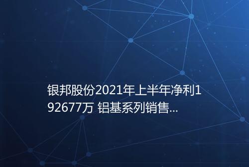 银邦股份2021年上半年净利192677万 铝基系列销售量增加