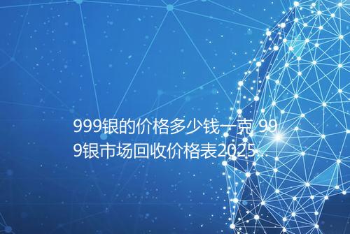 999银的价格多少钱一克 999银市场回收价格表2025年
