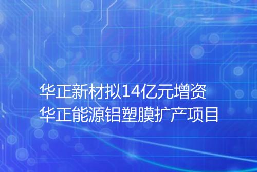 华正新材拟14亿元增资华正能源铝塑膜扩产项目