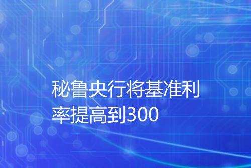 秘鲁央行将基准利率提高到300