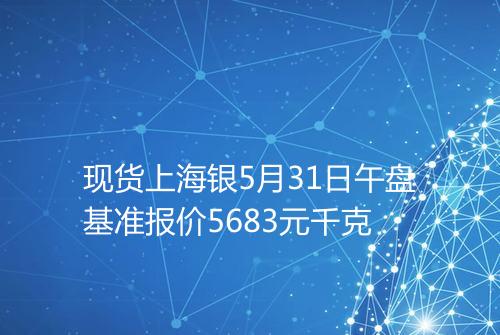 现货上海银5月31日午盘基准报价5683元千克