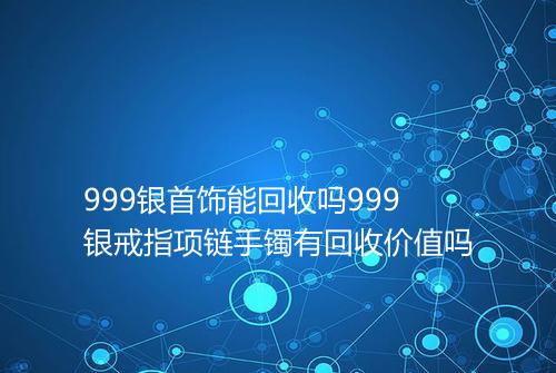 999银首饰能回收吗999银戒指项链手镯有回收价值吗