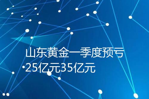 山东黄金一季度预亏25亿元35亿元