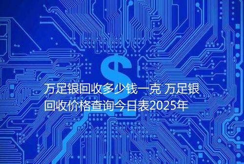 万足银回收多少钱一克 万足银回收价格查询今日表2025年