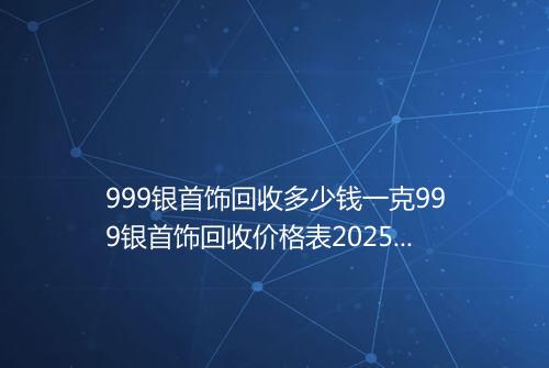 999银首饰回收多少钱一克999银首饰回收价格表2025年
