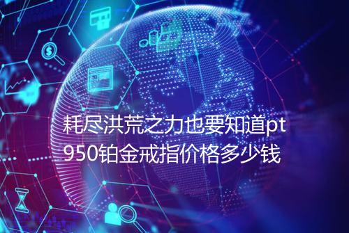耗尽洪荒之力也要知道pt950铂金戒指价格多少钱