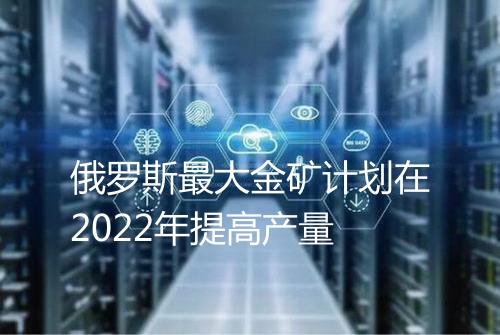 俄罗斯最大金矿计划在2022年提高产量