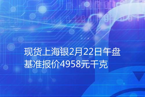 现货上海银2月22日午盘基准报价4958元千克