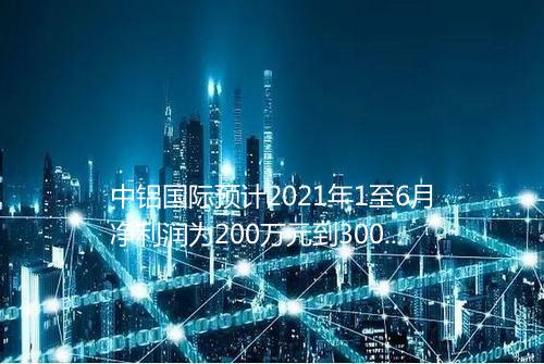 中铝国际预计2021年1至6月净利润为200万元到300万元