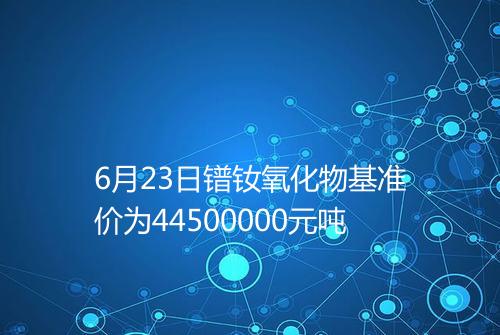 6月23日镨钕氧化物基准价为44500000元吨