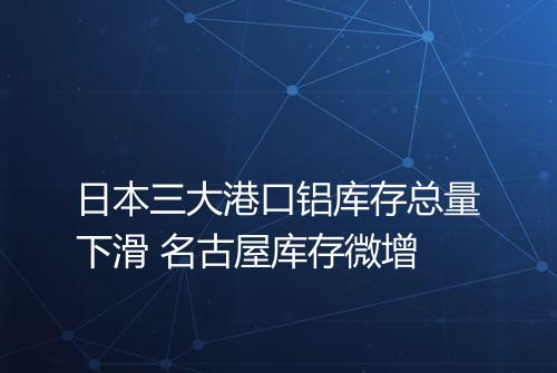日本三大港口铝库存总量下滑 名古屋库存微增