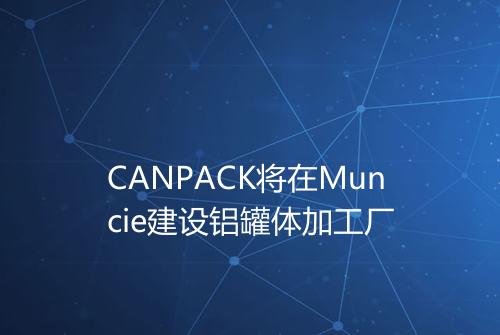 CANPACK将在Muncie建设铝罐体加工厂