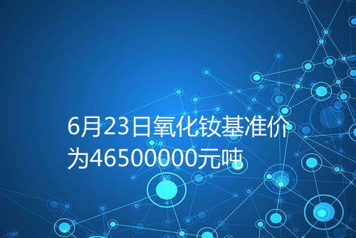 6月23日氧化钕基准价为46500000元吨