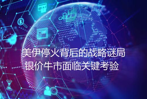 美伊停火背后的战略谜局 银价牛市面临关键考验