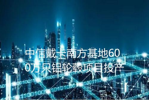 中信戴卡南方基地600万只铝轮毂项目投产