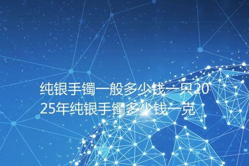 纯银手镯一般多少钱一只2025年纯银手镯多少钱一克