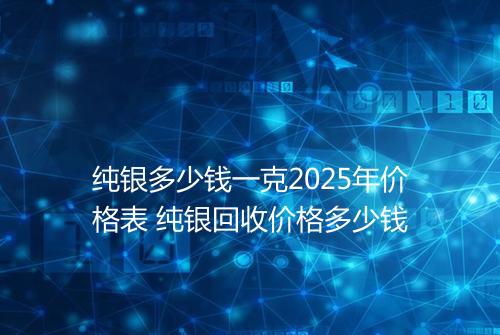 纯银多少钱一克2025年价格表 纯银回收价格多少钱