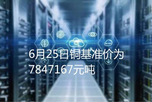 6月25日铜基准价为7847167元吨