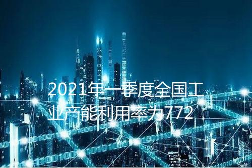 2021年一季度全国工业产能利用率为772