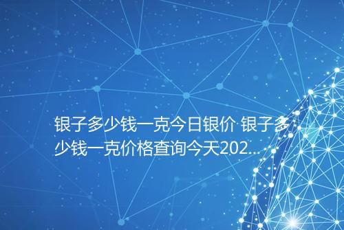 银子多少钱一克今日银价 银子多少钱一克价格查询今天2025