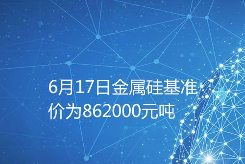 6月17日金属硅基准价为862000元吨