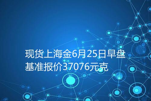现货上海金6月25日早盘基准报价37076元克
