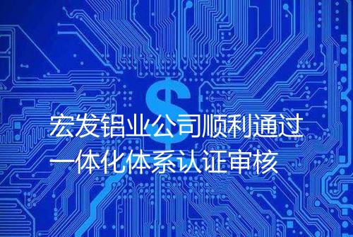 宏发铝业公司顺利通过一体化体系认证审核