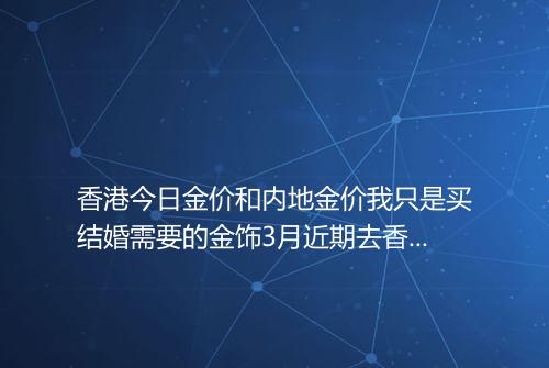 香港今日金价和内地金价我只是买结婚需要的金饰3月近期去香港实惠吗