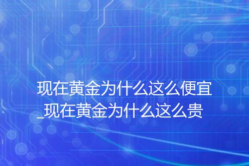 现在黄金为什么这么便宜_现在黄金为什么这么贵